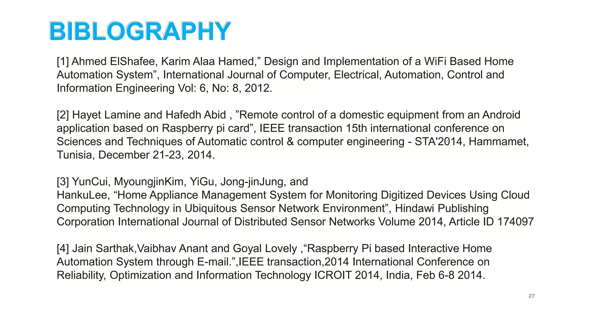 27
[1] Ahmed ElShafee, Karim Alaa Hamed,” Design and Implementation of a WiFi Based Home
Automation System”, International Journal of Computer, Electrical, Automation, Control and
Information Engineering Vol: 6, No: 8, 2012.
[2] Hayet Lamine and Hafedh Abid , ”Remote control of a domestic equipment from an Android
application based on Raspberry pi card”, IEEE transaction 15th international conference on
Sciences and Techniques of Automatic control & computer engineering - STA'2014, Hammamet,
Tunisia, December 21-23, 2014.
[3] YunCui, MyoungjinKim, YiGu, Jong-jinJung, and
HankuLee, “Home Appliance Management System for Monitoring Digitized Devices Using Cloud
Computing Technology in Ubiquitous Sensor Network Environment”, Hindawi Publishing
Corporation International Journal of Distributed Sensor Networks Volume 2014, Article ID 174097
[4] Jain Sarthak,Vaibhav Anant and Goyal Lovely ,“Raspberry Pi based Interactive Home
Automation System through E-mail.”,IEEE transaction,2014 International Conference on
Reliability, Optimization and Information Technology ICROIT 2014, India, Feb 6-8 2014.
BIBLOGRAPHY
 