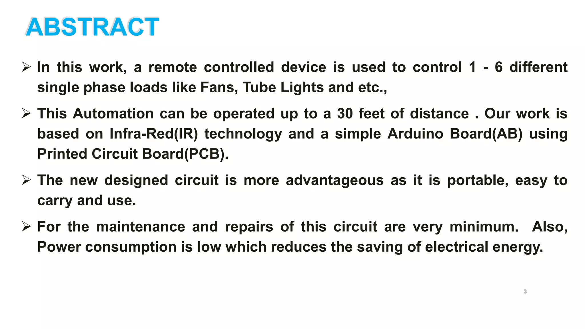 ABSTRACT
 In this work, a remote controlled device is used to control 1 - 6 different
single phase loads like Fans, Tube Lights and etc.,
 This Automation can be operated up to a 30 feet of distance . Our work is
based on Infra-Red(IR) technology and a simple Arduino Board(AB) using
Printed Circuit Board(PCB).
 The new designed circuit is more advantageous as it is portable, easy to
carry and use.
 For the maintenance and repairs of this circuit are very minimum. Also,
Power consumption is low which reduces the saving of electrical energy.
3
 