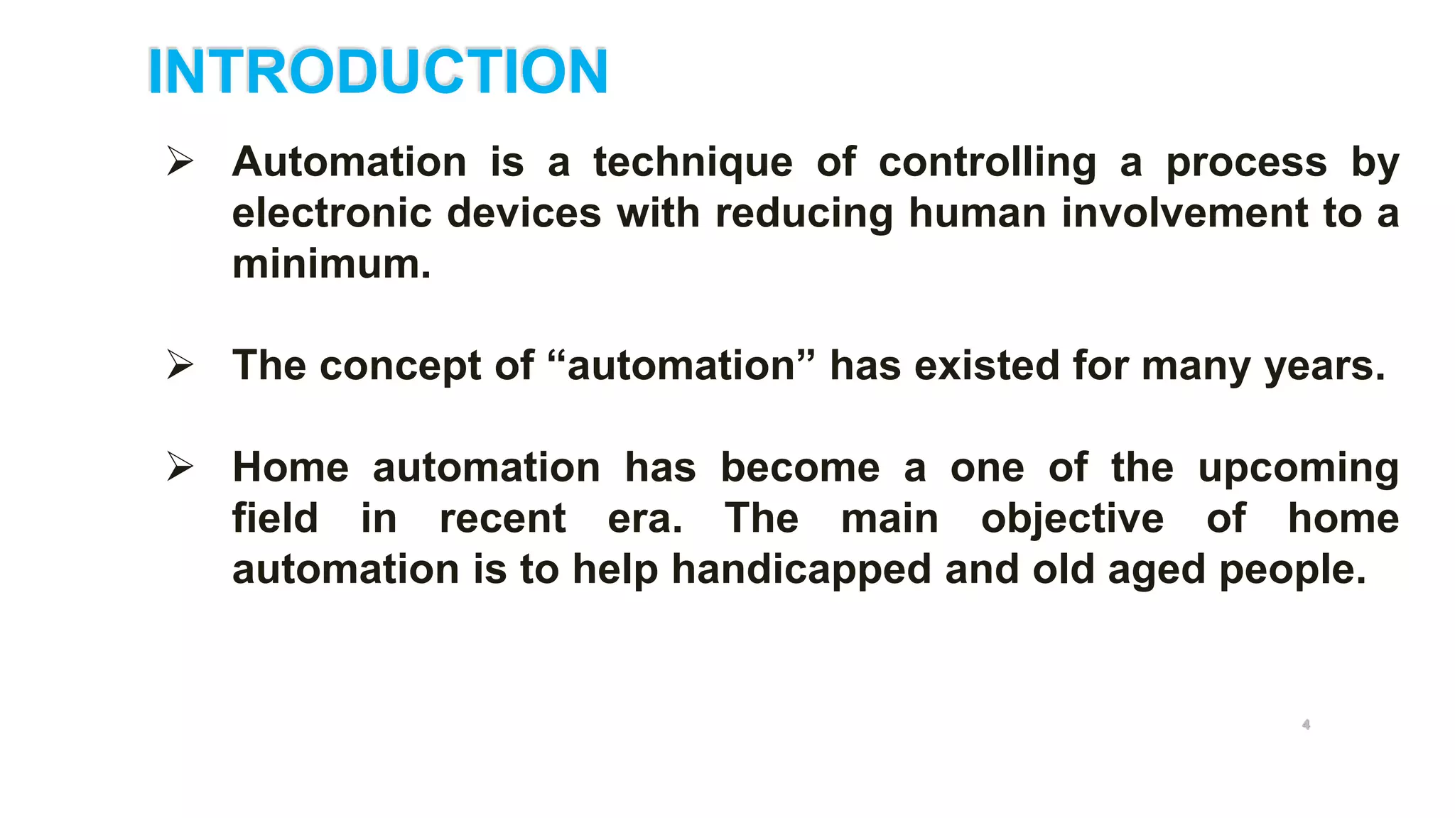 INTRODUCTION
 Automation is a technique of controlling a process by
electronic devices with reducing human involvement to a
minimum.
 The concept of “automation” has existed for many years.
 Home automation has become a one of the upcoming
field in recent era. The main objective of home
automation is to help handicapped and old aged people.
4
 