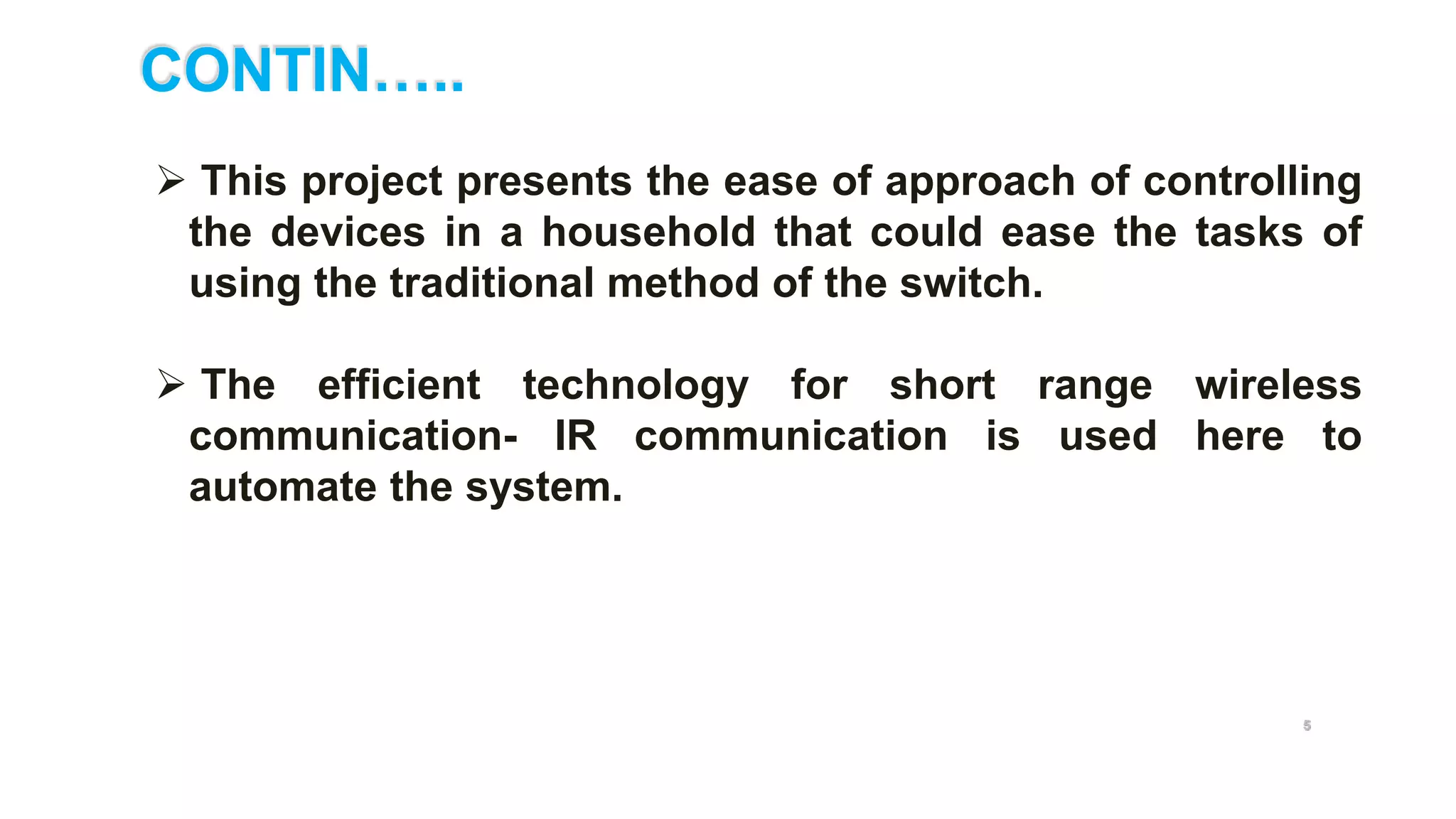 CONTIN…..
5
 This project presents the ease of approach of controlling
the devices in a household that could ease the tasks of
using the traditional method of the switch.
 The efficient technology for short range wireless
communication- IR communication is used here to
automate the system.
 