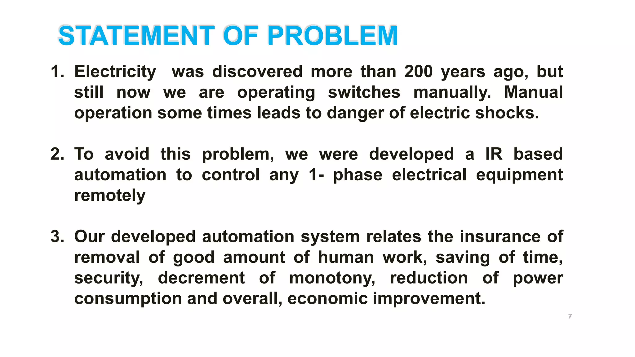 STATEMENT OF PROBLEM
7
I
1. Electricity was discovered more than 200 years ago, but
still now we are operating switches manually. Manual
operation some times leads to danger of electric shocks.
2. To avoid this problem, we were developed a IR based
automation to control any 1- phase electrical equipment
remotely
3. Our developed automation system relates the insurance of
removal of good amount of human work, saving of time,
security, decrement of monotony, reduction of power
consumption and overall, economic improvement.
 