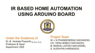 IR BASED HOME AUTOMATION
USING ARDUINO BOARD
Under the Guidance of
Dr. B. Venkata Prasanth,M.Tech, Ph.D.
Professor & Head
Department, EEE
Project Team
M. L N PHANEENDRA(13491A0235)
CH. VENU BABU(13491A0223)
B. MADHU LATHA(13491A0206)
S. ALEKHYA(14495A0203)
1
 