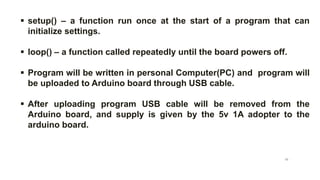  setup() – a function run once at the start of a program that can
initialize settings.
 loop() – a function called repeatedly until the board powers off.
 Program will be written in personal Computer(PC) and program will
be uploaded to Arduino board through USB cable.
 After uploading program USB cable will be removed from the
Arduino board, and supply is given by the 5v 1A adopter to the
arduino board.
10
 