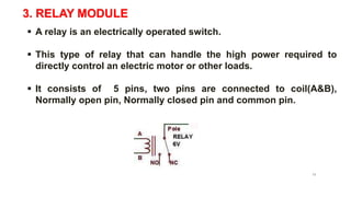 3. RELAY MODULE
 A relay is an electrically operated switch.
 This type of relay that can handle the high power required to
directly control an electric motor or other loads.
 It consists of 5 pins, two pins are connected to coil(A&B),
Normally open pin, Normally closed pin and common pin.
5V Relay
13
 