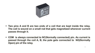  Two pins A and B are two ends of a coil that are kept inside the relay.
The coil is wound on a small rod that gets magnetized whenever current
passes through it.
 COM is always connected to NC(Normally connected) pin. As current is
passed through the coil A, B, the pole gets connected to NO(Normally
Open) pin of the relay.
Relay pin diagram
14
 
