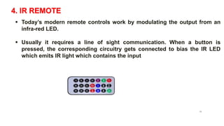 4. IR REMOTE
 Today’s modern remote controls work by modulating the output from an
infra-red LED.
 Usually it requires a line of sight communication. When a button is
pressed, the corresponding circuitry gets connected to bias the IR LED
which emits IR light which contains the input
IR remote
16
 