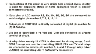  Connections of this circuit is very simple here a liquid crystal display
is used for displaying status of home appliances which is directly
connected to arduino.
 Data pins of LCD namely RS, EN, D4, D5, D6, D7 are connected to
arduino digital pin number 6, 7, 8, 9, 10, 11
 Output pin of TSOP1738 is directly connected at digital pin number 14
(A) of Arduino.
 Vcc pin is connected a +5 volt and GND pin connected at Ground
terminal of circuit.
 A relay driver namely ULN2003 is also used for driving relays. 5 volt
SPDT 3 relays are used for controlling LIGHT, FAN and TV and relays
are connected to arduino pin number 3, 4 and 5 through relay driver
ULN2003 for controlling LIGHT, FAN and TV respectively
19
 