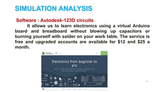 20
SIMULATION ANALYSIS
Software : Autodesk-123D circuits
It allows us to learn electronics using a virtual Arduino
board and breadboard without blowing up capacitors or
burning yourself with solder on your work table. The service is
free and upgraded accounts are available for $12 and $25 a
month.
 