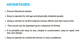 ADVANTAGES
 Prevent Electrical shocks
 Easy to operate for old age and physically disabled people
 Using a remote to control reduces human efforts and also saves time.
 This circuit can be operated up to a distance of 30 feet.
 It is portable and easy to use, simple in construction, easy to repair and
low cost design.
 Easy to operate to control the device in rainy conditions.
25
 