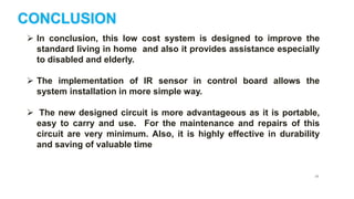 26
CONCLUSION
 In conclusion, this low cost system is designed to improve the
standard living in home and also it provides assistance especially
to disabled and elderly.
 The implementation of IR sensor in control board allows the
system installation in more simple way.
 The new designed circuit is more advantageous as it is portable,
easy to carry and use. For the maintenance and repairs of this
circuit are very minimum. Also, it is highly effective in durability
and saving of valuable time
 