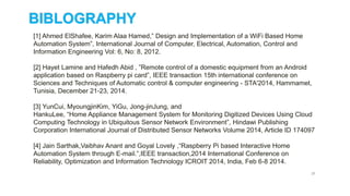 27
[1] Ahmed ElShafee, Karim Alaa Hamed,” Design and Implementation of a WiFi Based Home
Automation System”, International Journal of Computer, Electrical, Automation, Control and
Information Engineering Vol: 6, No: 8, 2012.
[2] Hayet Lamine and Hafedh Abid , ”Remote control of a domestic equipment from an Android
application based on Raspberry pi card”, IEEE transaction 15th international conference on
Sciences and Techniques of Automatic control & computer engineering - STA'2014, Hammamet,
Tunisia, December 21-23, 2014.
[3] YunCui, MyoungjinKim, YiGu, Jong-jinJung, and
HankuLee, “Home Appliance Management System for Monitoring Digitized Devices Using Cloud
Computing Technology in Ubiquitous Sensor Network Environment”, Hindawi Publishing
Corporation International Journal of Distributed Sensor Networks Volume 2014, Article ID 174097
[4] Jain Sarthak,Vaibhav Anant and Goyal Lovely ,“Raspberry Pi based Interactive Home
Automation System through E-mail.”,IEEE transaction,2014 International Conference on
Reliability, Optimization and Information Technology ICROIT 2014, India, Feb 6-8 2014.
BIBLOGRAPHY
 
