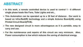 ABSTRACT
 In this work, a remote controlled device is used to control 1 - 6 different
single phase loads like Fans, Tube Lights and etc.,
 This Automation can be operated up to a 30 feet of distance . Our work is
based on Infra-Red(IR) technology and a simple Arduino Board(AB) using
Printed Circuit Board(PCB).
 The new designed circuit is more advantageous as it is portable, easy to
carry and use.
 For the maintenance and repairs of this circuit are very minimum. Also,
Power consumption is low which reduces the saving of electrical energy.
3
 