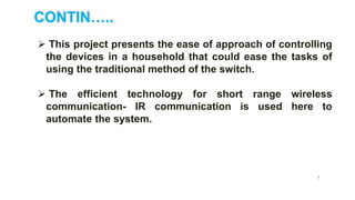 CONTIN…..
5
 This project presents the ease of approach of controlling
the devices in a household that could ease the tasks of
using the traditional method of the switch.
 The efficient technology for short range wireless
communication- IR communication is used here to
automate the system.
 