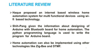 LITERATURE REVIEW
 Haque proposed an internet based wireless home
automation system for multi functional devices using wi-
fi based technology.
 Shih-Pang given the information about designing of
Arduino with Bluetooth board for home automation. The
python programming language is used to write the
program for Arduino board.
 Home automation can also be implemented using other
technologies like Zig-Bee and DTMF. 6
 