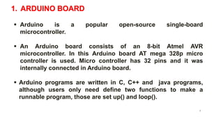 1. ARDUINO BOARD
 Arduino is a popular open-source single-board
microcontroller.
 An Arduino board consists of an 8-bit Atmel AVR
microcontroller. In this Arduino board AT mega 328p micro
controller is used. Micro controller has 32 pins and it was
internally connected in Arduino board.
 Arduino programs are written in C, C++ and java programs,
although users only need define two functions to make a
runnable program, those are set up() and loop().
9
 