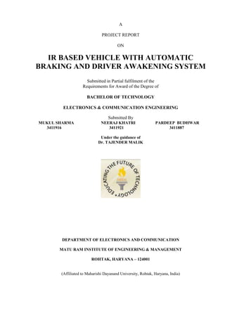 A
PROJECT REPORT
ON
IR BASED VEHICLE WITH AUTOMATIC
BRAKING AND DRIVER AWAKENING SYSTEM
Submitted in Partial fulfilment of the
Requirements for Award of the Degree of
BACHELOR OF TECHNOLOGY
ELECTRONICS & COMMUNICATION ENGINEERING
Submitted By
MUKUL SHARMA NEERAJ KHATRI PARDEEP BUDHWAR
3411916 3411921 3411887
Under the guidance of
Dr. TAJENDER MALIK
DEPARTMENT OF ELECTRONICS AND COMMUNICATION
MATU RAM INSTITUTE OF ENGINEERING & MANAGEMENT
ROHTAK, HARYANA – 124001
(Affiliated to Maharishi Dayanand University, Rohtak, Haryana, India)
 