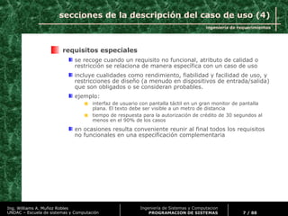 ingeniería de requerimientos
7 / 88
Ing. Williams A. Muñoz Robles
UNDAC – Escuela de sistemas y Computación
Ingeniería de Sistemas y Computacion
PROGRAMACION DE SISTEMAS
secciones de la descripción del caso de uso (4)
requisitos especiales
se recoge cuando un requisito no funcional, atributo de calidad o
restricción se relaciona de manera específica con un caso de uso
incluye cualidades como rendimiento, fiabilidad y facilidad de uso, y
restricciones de diseño (a menudo en dispositivos de entrada/salida)
que son obligados o se consideran probables.
ejemplo:
interfaz de usuario con pantalla táctil en un gran monitor de pantalla
plana. El texto debe ser visible a un metro de distancia
tiempo de respuesta para la autorización de crédito de 30 segundos al
menos en el 90% de los casos
en ocasiones resulta conveniente reunir al final todos los requisitos
no funcionales en una especificación complementaria
 