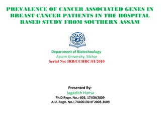 PREVALENCE OF CANCER ASSOCIATED GENES IN
BREAST CANCER PATIENTS IN THE HOSPITAL
BASED STUDY FROM SOUTHERN ASSAM
Presented By:-
Jagadish Hansa
Ph.D Regn. No.:-805, 17/08/2009
A.U. Regn. No.:-74400130 of 2008-2009
Department of Biotechnology
Assam University, Silchar
Serial No: IRB/CCHRC/01/2010
 