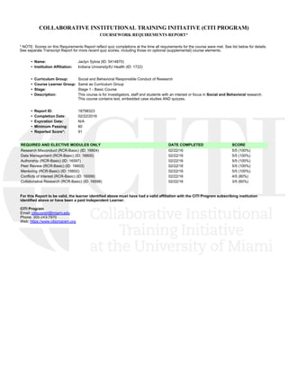 COLLABORATIVE INSTITUTIONAL TRAINING INITIATIVE (CITI PROGRAM)
COURSEWORK REQUIREMENTS REPORT*
* NOTE: Scores on this Requirements Report reflect quiz completions at the time all requirements for the course were met. See list below for details.
See separate Transcript Report for more recent quiz scores, including those on optional (supplemental) course elements.
•  Name: Jaclyn Sylvia (ID: 5414870)
•  Institution Affiliation: Indiana University/IU Health (ID: 1722)
•  Curriculum Group: Social and Behavioral Responsible Conduct of Research
•  Course Learner Group: Same as Curriculum Group
•  Stage: Stage 1 - Basic Course
•  Description: This course is for investigators, staff and students with an interest or focus in Social and Behavioral research.
This course contains text, embedded case studies AND quizzes. 
•  Report ID: 18798323
•  Completion Date: 02/22/2016
•  Expiration Date: N/A
•  Minimum Passing: 80
•  Reported Score*: 91
REQUIRED AND ELECTIVE MODULES ONLY DATE COMPLETED SCORE
Research Misconduct (RCR-Basic) (ID: 16604)  02/22/16 5/5 (100%) 
Data Management (RCR-Basic) (ID: 16600)  02/22/16 5/5 (100%) 
Authorship (RCR-Basic) (ID: 16597)  02/22/16 5/5 (100%) 
Peer Review (RCR-Basic) (ID: 16603)  02/22/16 5/5 (100%) 
Mentoring (RCR-Basic) (ID: 16602)  02/22/16 5/5 (100%) 
Conflicts of Interest (RCR-Basic) (ID: 16599)  02/22/16 4/5 (80%) 
Collaborative Research (RCR-Basic) (ID: 16598)  02/22/16 3/5 (60%) 
For this Report to be valid, the learner identified above must have had a valid affiliation with the CITI Program subscribing institution
identified above or have been a paid Independent Learner. 
CITI Program
Email: citisupport@miami.edu
Phone: 305-243-7970
Web: https://www.citiprogram.org
 