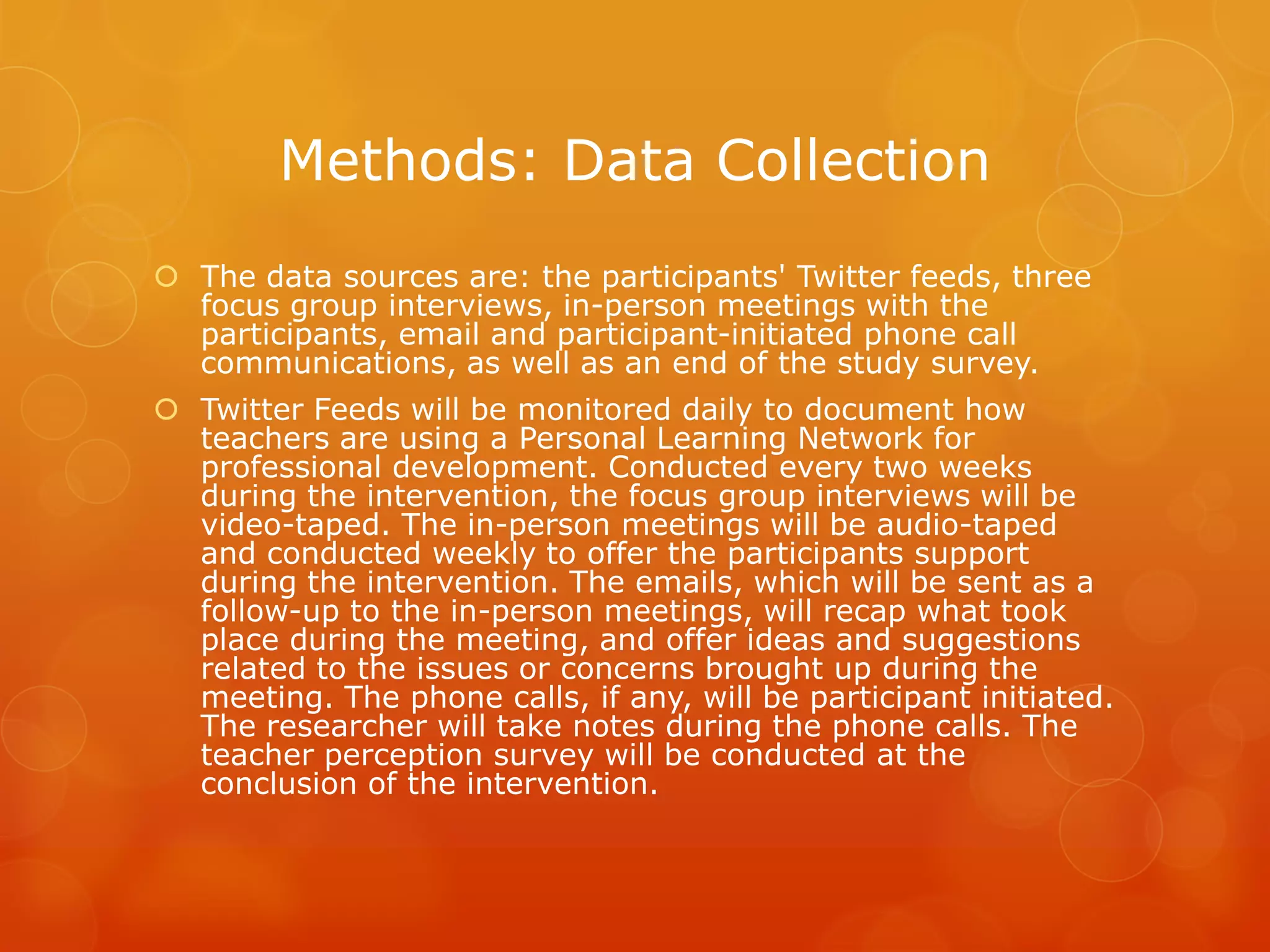 Methods: Data Collection
 The data sources are: the participants' Twitter feeds, three
  focus group interviews, in-person meetings with the
  participants, email and participant-initiated phone call
  communications, as well as an end of the study survey.
 Twitter Feeds will be monitored daily to document how
  teachers are using a Personal Learning Network for
  professional development. Conducted every two weeks
  during the intervention, the focus group interviews will be
  video-taped. The in-person meetings will be audio-taped
  and conducted weekly to offer the participants support
  during the intervention. The emails, which will be sent as a
  follow-up to the in-person meetings, will recap what took
  place during the meeting, and offer ideas and suggestions
  related to the issues or concerns brought up during the
  meeting. The phone calls, if any, will be participant initiated.
  The researcher will take notes during the phone calls. The
  teacher perception survey will be conducted at the
  conclusion of the intervention.
 