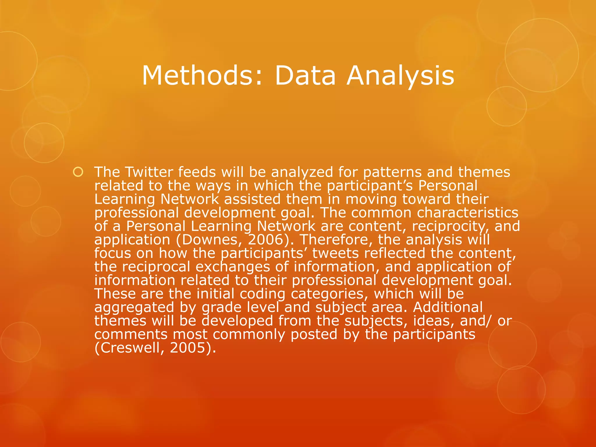 Methods: Data Analysis


 The Twitter feeds will be analyzed for patterns and themes
  related to the ways in which the participant’s Personal
  Learning Network assisted them in moving toward their
  professional development goal. The common characteristics
  of a Personal Learning Network are content, reciprocity, and
  application (Downes, 2006). Therefore, the analysis will
  focus on how the participants’ tweets reflected the content,
  the reciprocal exchanges of information, and application of
  information related to their professional development goal.
  These are the initial coding categories, which will be
  aggregated by grade level and subject area. Additional
  themes will be developed from the subjects, ideas, and/ or
  comments most commonly posted by the participants
  (Creswell, 2005).
 