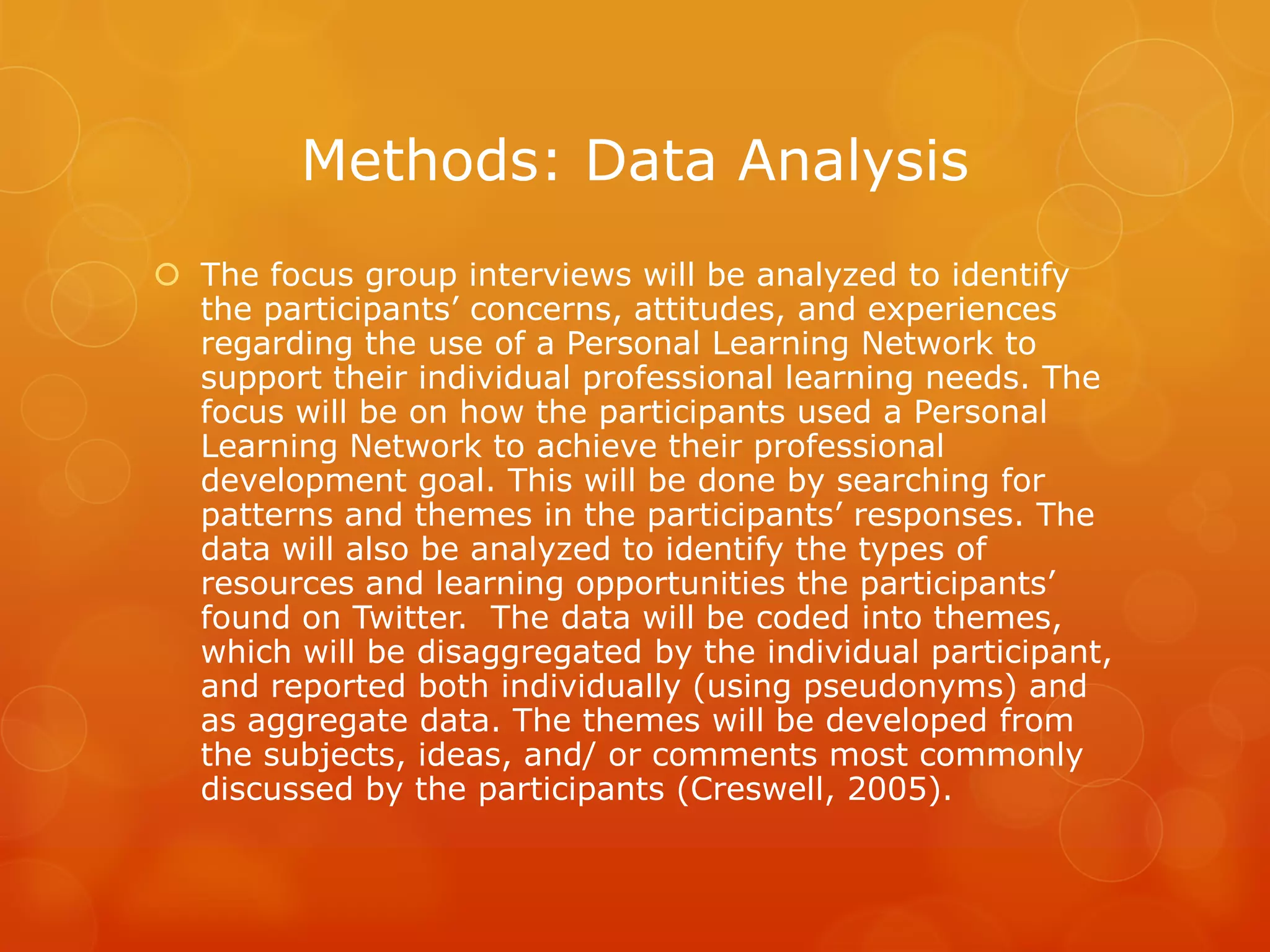 Methods: Data Analysis
 The focus group interviews will be analyzed to identify
  the participants’ concerns, attitudes, and experiences
  regarding the use of a Personal Learning Network to
  support their individual professional learning needs. The
  focus will be on how the participants used a Personal
  Learning Network to achieve their professional
  development goal. This will be done by searching for
  patterns and themes in the participants’ responses. The
  data will also be analyzed to identify the types of
  resources and learning opportunities the participants’
  found on Twitter. The data will be coded into themes,
  which will be disaggregated by the individual participant,
  and reported both individually (using pseudonyms) and
  as aggregate data. The themes will be developed from
  the subjects, ideas, and/ or comments most commonly
  discussed by the participants (Creswell, 2005).
 