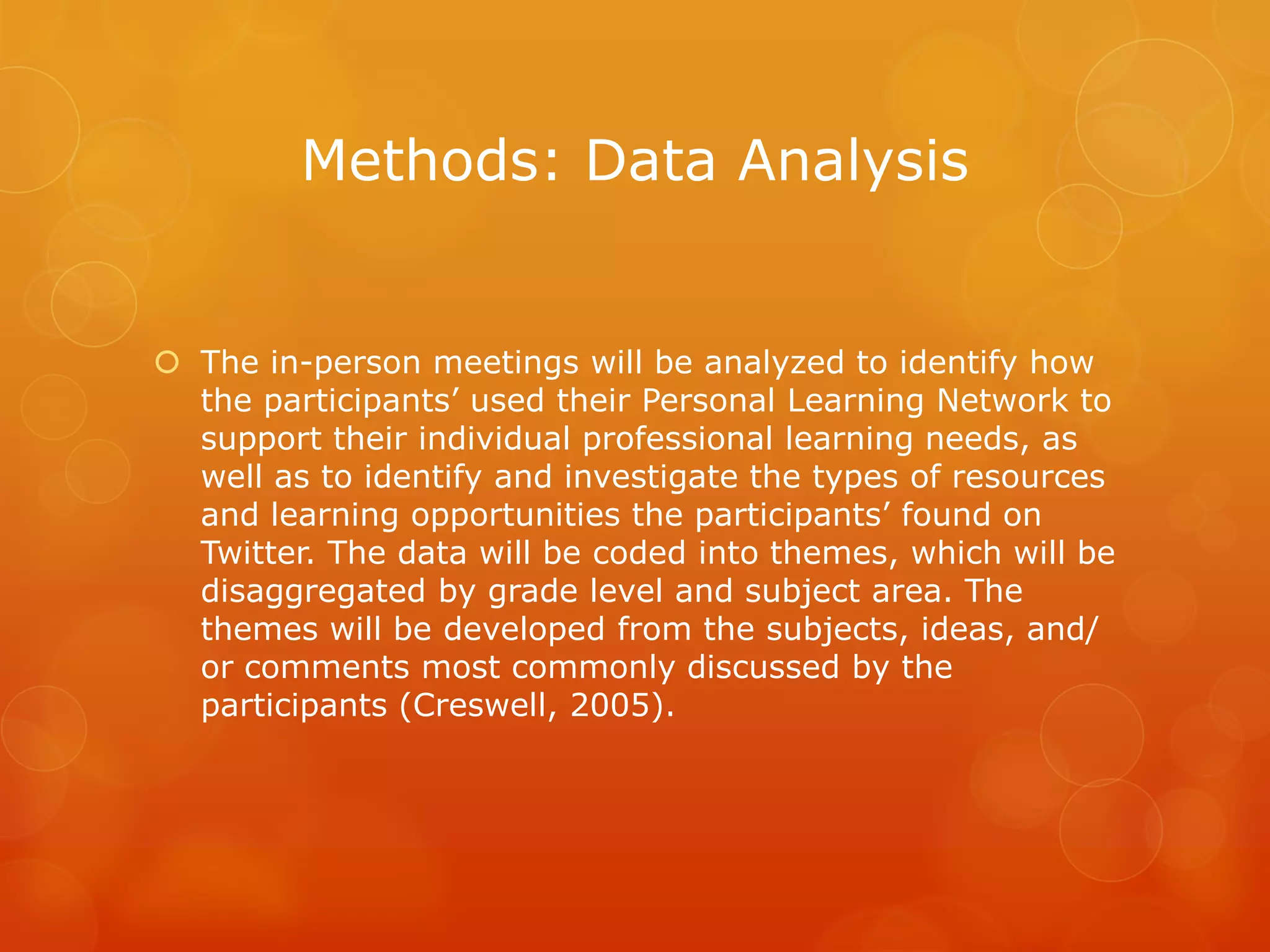 Methods: Data Analysis


 The in-person meetings will be analyzed to identify how
  the participants’ used their Personal Learning Network to
  support their individual professional learning needs, as
  well as to identify and investigate the types of resources
  and learning opportunities the participants’ found on
  Twitter. The data will be coded into themes, which will be
  disaggregated by grade level and subject area. The
  themes will be developed from the subjects, ideas, and/
  or comments most commonly discussed by the
  participants (Creswell, 2005).
 
