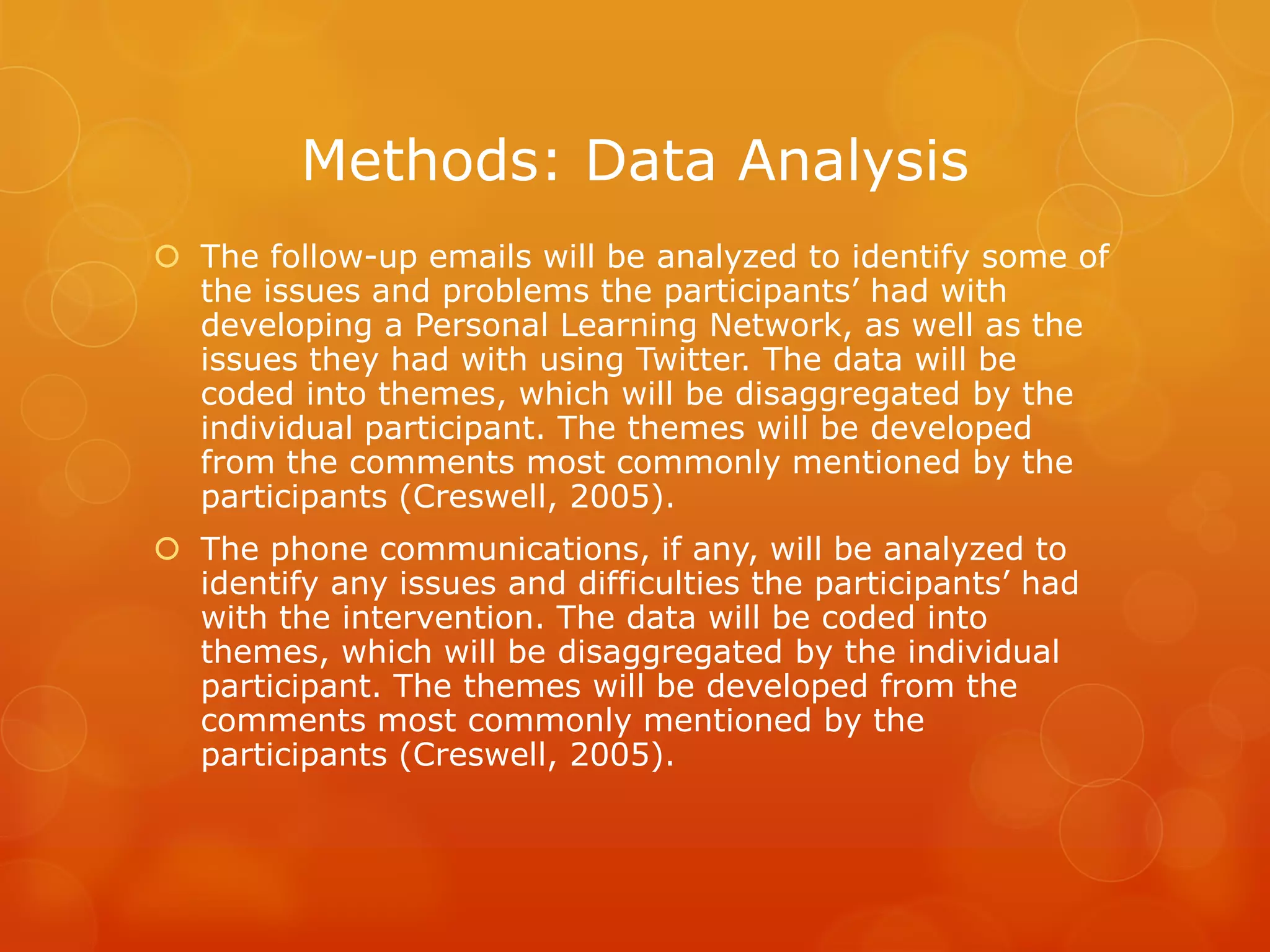 Methods: Data Analysis
 The follow-up emails will be analyzed to identify some of
  the issues and problems the participants’ had with
  developing a Personal Learning Network, as well as the
  issues they had with using Twitter. The data will be
  coded into themes, which will be disaggregated by the
  individual participant. The themes will be developed
  from the comments most commonly mentioned by the
  participants (Creswell, 2005).
 The phone communications, if any, will be analyzed to
  identify any issues and difficulties the participants’ had
  with the intervention. The data will be coded into
  themes, which will be disaggregated by the individual
  participant. The themes will be developed from the
  comments most commonly mentioned by the
  participants (Creswell, 2005).
 