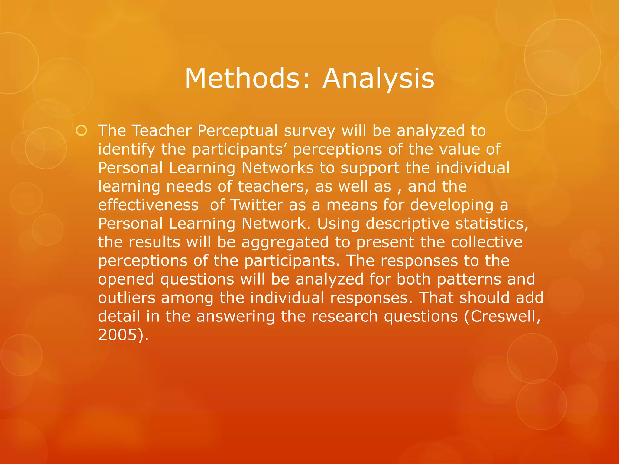 Methods: Analysis
 The Teacher Perceptual survey will be analyzed to
  identify the participants’ perceptions of the value of
  Personal Learning Networks to support the individual
  learning needs of teachers, as well as , and the
  effectiveness of Twitter as a means for developing a
  Personal Learning Network. Using descriptive statistics,
  the results will be aggregated to present the collective
  perceptions of the participants. The responses to the
  opened questions will be analyzed for both patterns and
  outliers among the individual responses. That should add
  detail in the answering the research questions (Creswell,
  2005).
 
