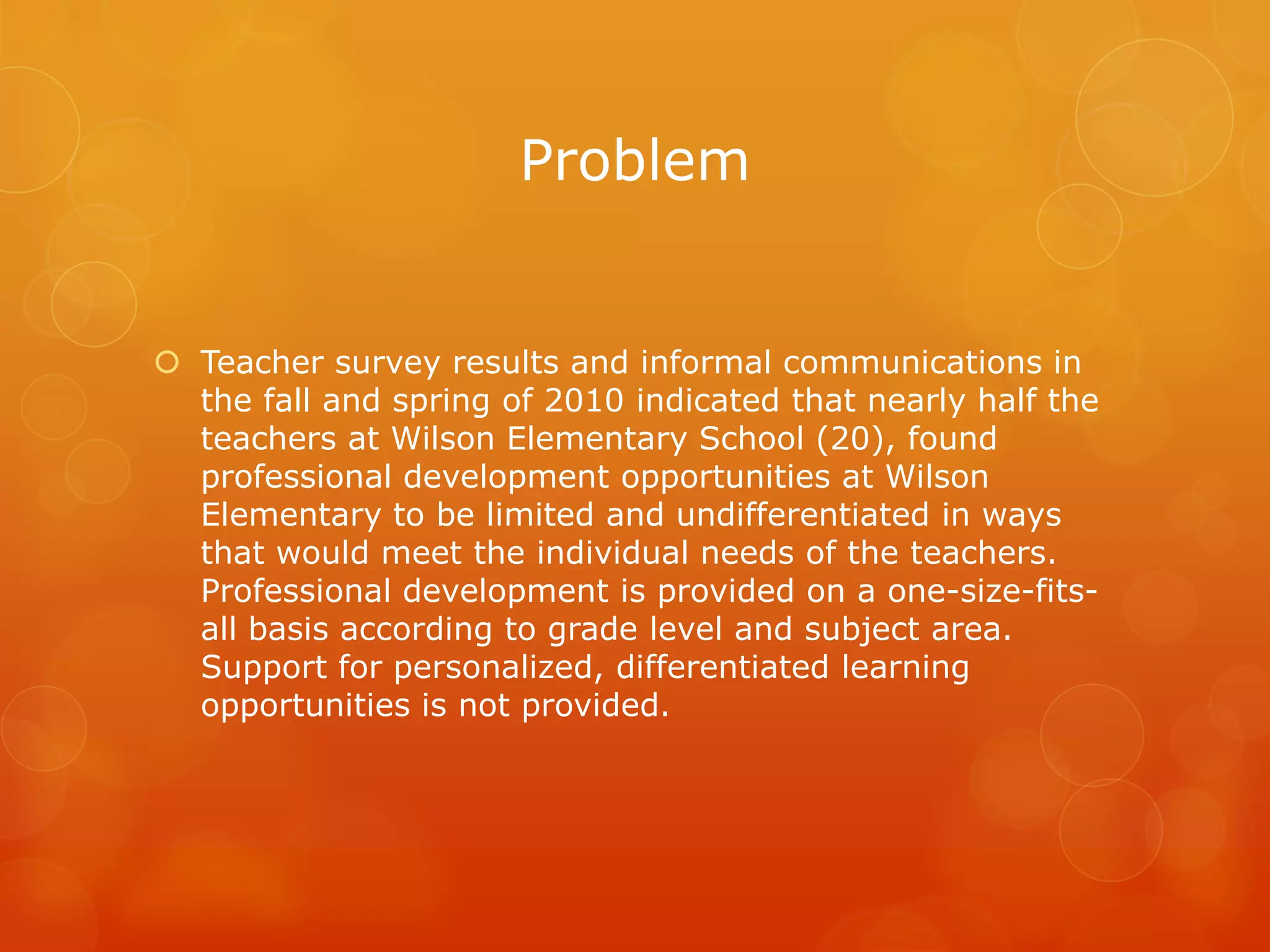 Problem


 Teacher survey results and informal communications in
  the fall and spring of 2010 indicated that nearly half the
  teachers at Wilson Elementary School (20), found
  professional development opportunities at Wilson
  Elementary to be limited and undifferentiated in ways
  that would meet the individual needs of the teachers.
  Professional development is provided on a one-size-fits-
  all basis according to grade level and subject area.
  Support for personalized, differentiated learning
  opportunities is not provided.
 