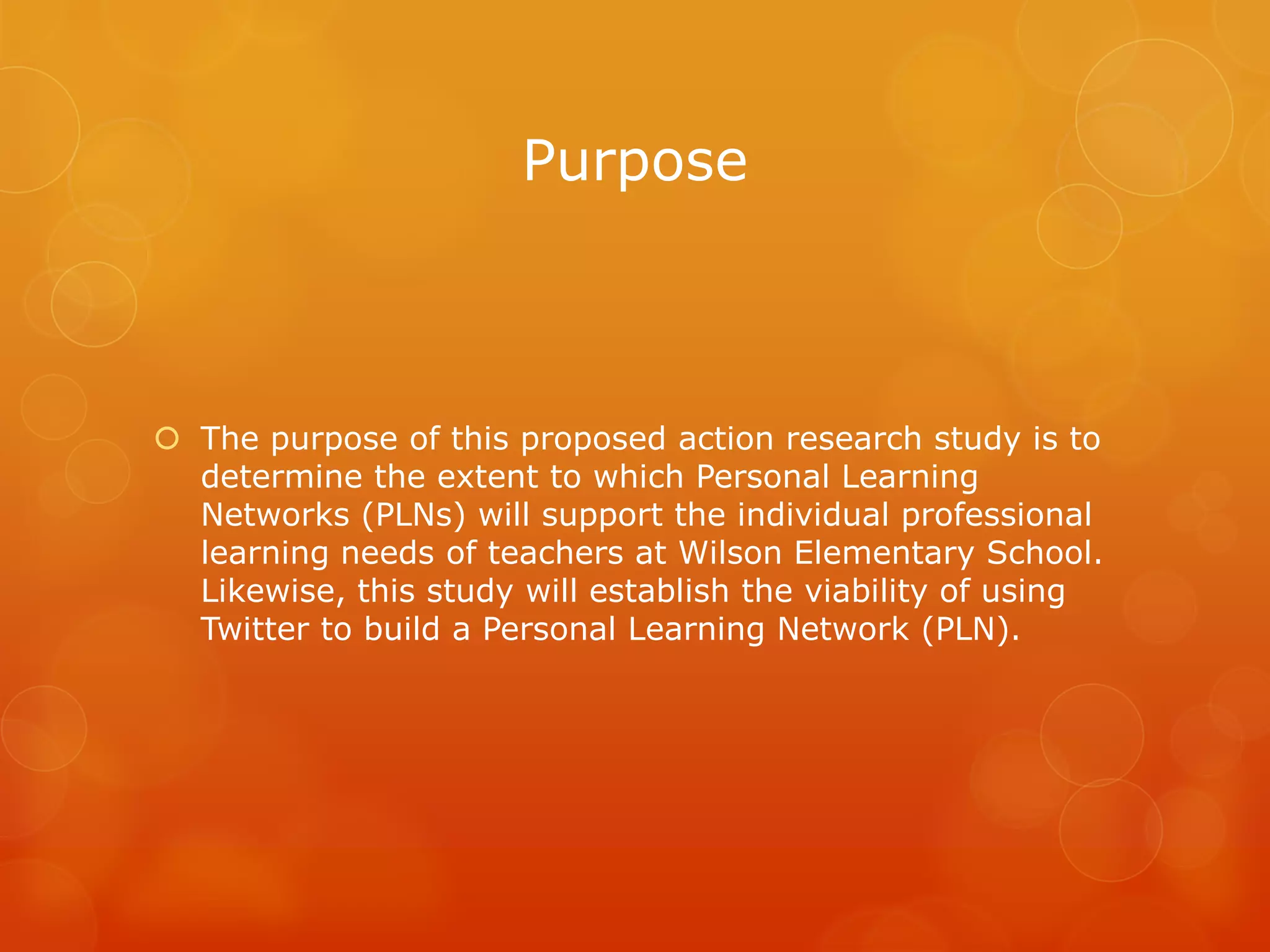 Purpose



 The purpose of this proposed action research study is to
  determine the extent to which Personal Learning
  Networks (PLNs) will support the individual professional
  learning needs of teachers at Wilson Elementary School.
  Likewise, this study will establish the viability of using
  Twitter to build a Personal Learning Network (PLN).
 