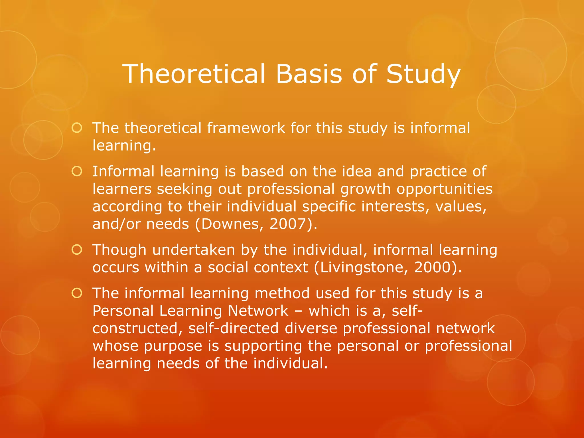 Theoretical Basis of Study
 The theoretical framework for this study is informal
  learning.
 Informal learning is based on the idea and practice of
  learners seeking out professional growth opportunities
  according to their individual specific interests, values,
  and/or needs (Downes, 2007).
 Though undertaken by the individual, informal learning
  occurs within a social context (Livingstone, 2000).
 The informal learning method used for this study is a
  Personal Learning Network – which is a, self-
  constructed, self-directed diverse professional network
  whose purpose is supporting the personal or professional
  learning needs of the individual.
 
