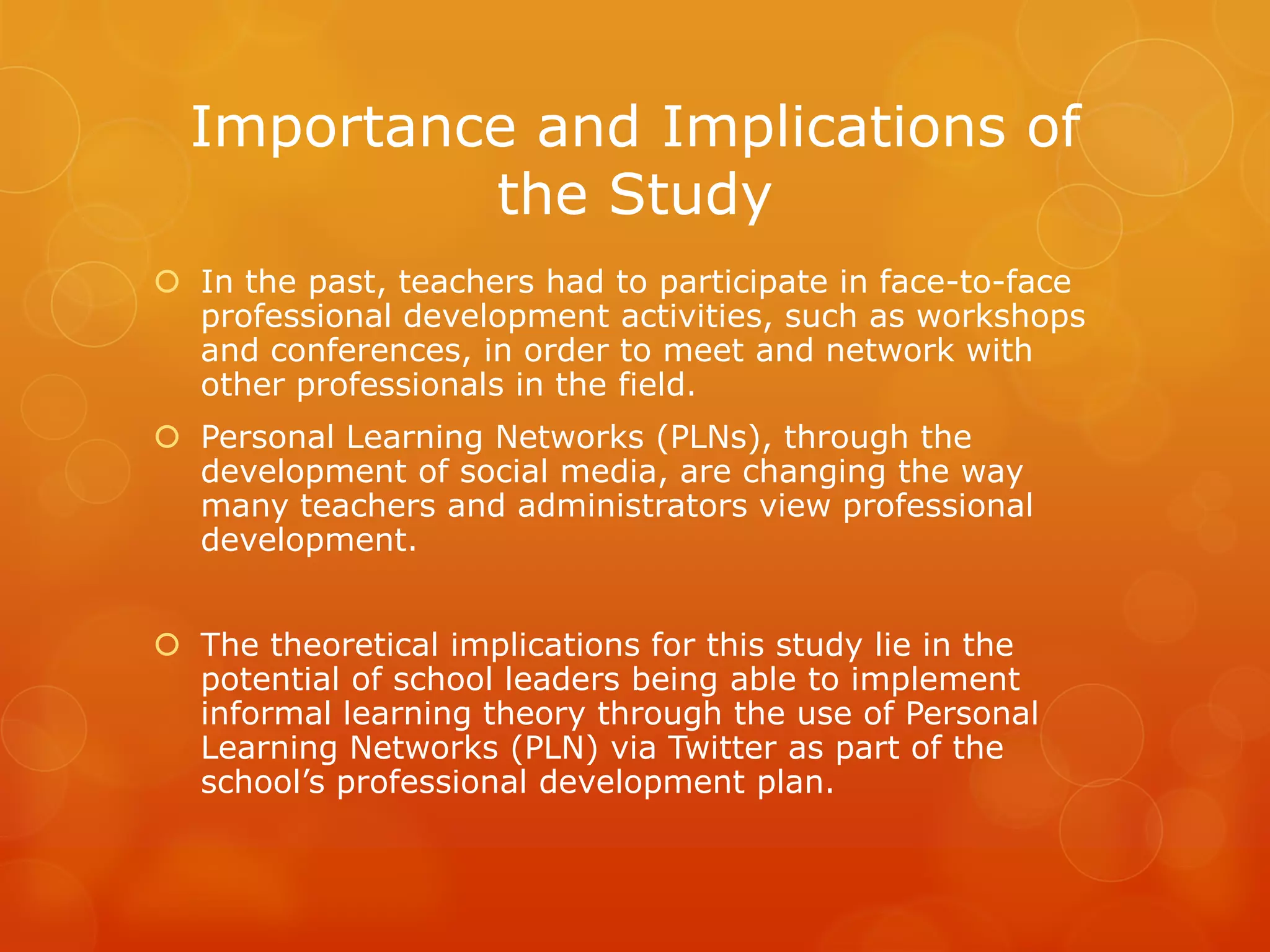 Importance and Implications of
           the Study
 In the past, teachers had to participate in face-to-face
  professional development activities, such as workshops
  and conferences, in order to meet and network with
  other professionals in the field.
 Personal Learning Networks (PLNs), through the
  development of social media, are changing the way
  many teachers and administrators view professional
  development.


 The theoretical implications for this study lie in the
  potential of school leaders being able to implement
  informal learning theory through the use of Personal
  Learning Networks (PLN) via Twitter as part of the
  school’s professional development plan.
 