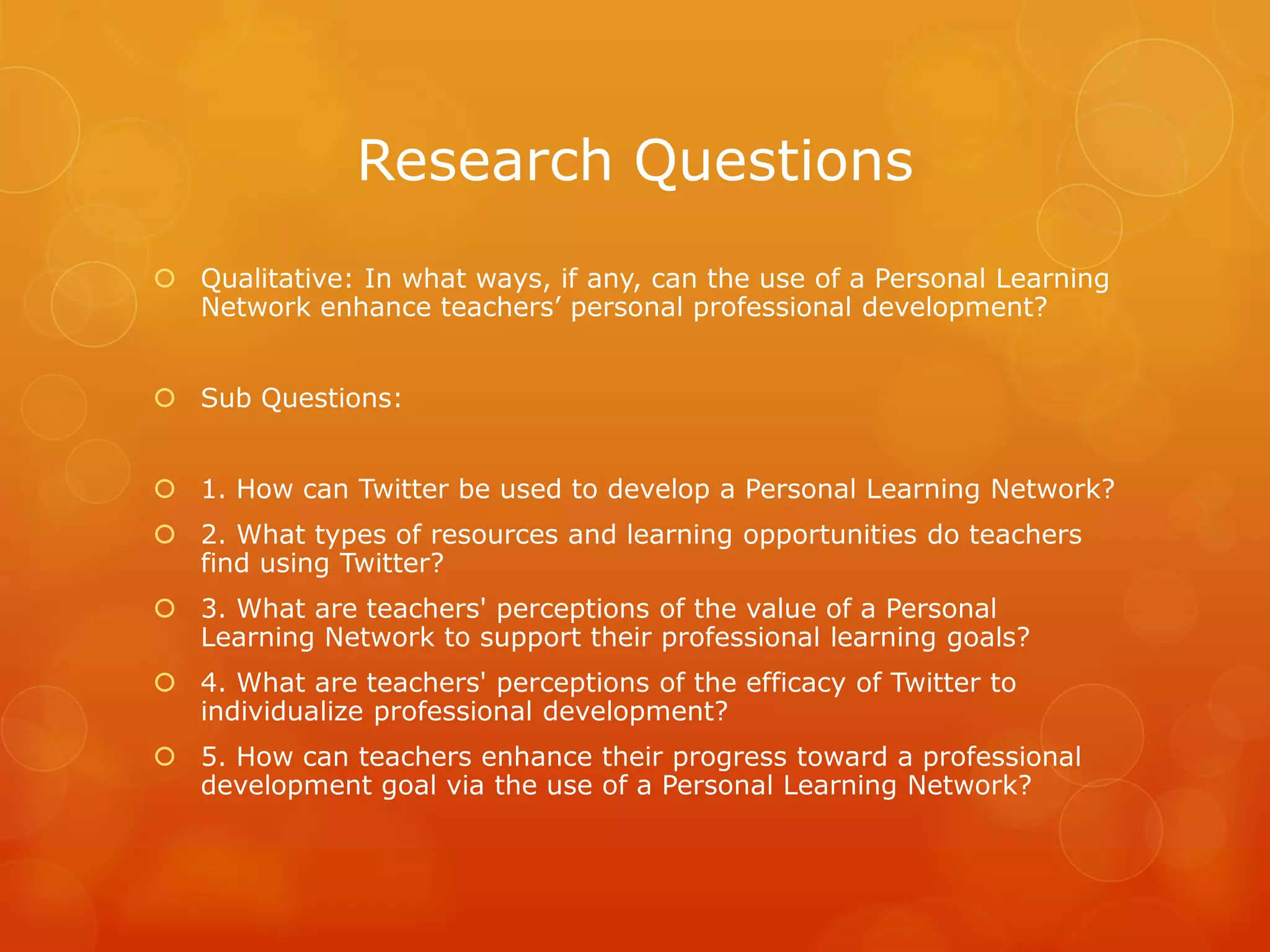 Research Questions
 Qualitative: In what ways, if any, can the use of a Personal Learning
  Network enhance teachers’ personal professional development?


 Sub Questions:


 1. How can Twitter be used to develop a Personal Learning Network?
 2. What types of resources and learning opportunities do teachers
  find using Twitter?
 3. What are teachers' perceptions of the value of a Personal
  Learning Network to support their professional learning goals?
 4. What are teachers' perceptions of the efficacy of Twitter to
  individualize professional development?
 5. How can teachers enhance their progress toward a professional
  development goal via the use of a Personal Learning Network?
 