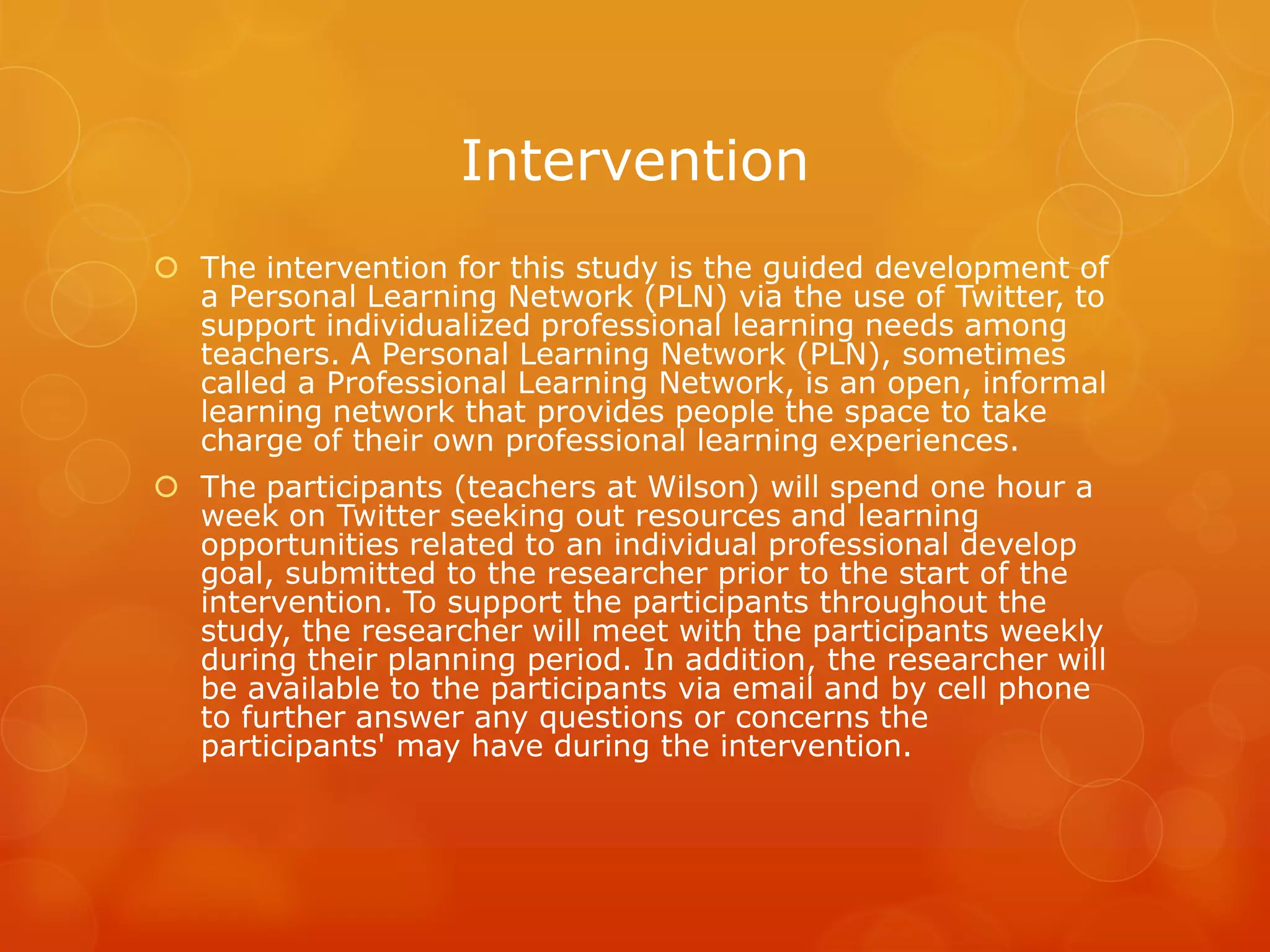 Intervention
 The intervention for this study is the guided development of
  a Personal Learning Network (PLN) via the use of Twitter, to
  support individualized professional learning needs among
  teachers. A Personal Learning Network (PLN), sometimes
  called a Professional Learning Network, is an open, informal
  learning network that provides people the space to take
  charge of their own professional learning experiences.
 The participants (teachers at Wilson) will spend one hour a
  week on Twitter seeking out resources and learning
  opportunities related to an individual professional develop
  goal, submitted to the researcher prior to the start of the
  intervention. To support the participants throughout the
  study, the researcher will meet with the participants weekly
  during their planning period. In addition, the researcher will
  be available to the participants via email and by cell phone
  to further answer any questions or concerns the
  participants' may have during the intervention.
 
