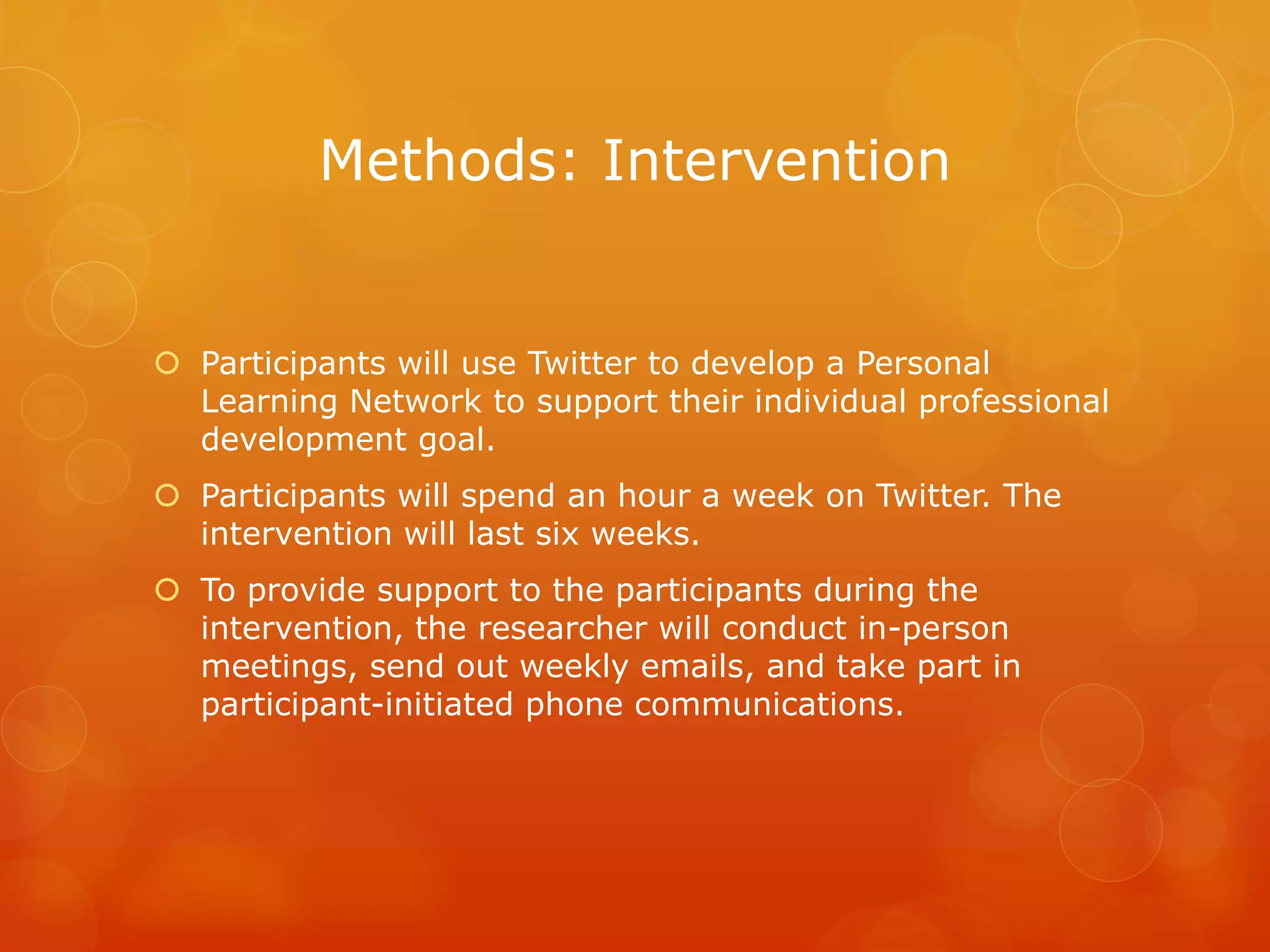Methods: Intervention


 Participants will use Twitter to develop a Personal
  Learning Network to support their individual professional
  development goal.
 Participants will spend an hour a week on Twitter. The
  intervention will last six weeks.
 To provide support to the participants during the
  intervention, the researcher will conduct in-person
  meetings, send out weekly emails, and take part in
  participant-initiated phone communications.
 