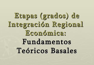 Etapas (grados)   de Integración Regional  Económica:  Fundamentos Teóricos Basales 