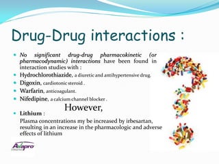 Drug-Drug interactions :
 No      significant drug-drug pharmacokinetic (or
    pharmacodynamic) interactions have been found in
    interaction studies with :
   Hydrochlorothiazide, a diuretic and antihypertensive drug.
   Digoxin, cardiotonic steroid .
   Warfarin, anticoagulant.
   Nifedipine, a calcium channel blocker .

 Lithium :
                      However,
    Plasma concentrations my be increased by irbesartan,
    resulting in an increase in the pharmacologic and adverse
    effects of lithium
 