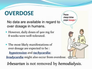 OVERDOSE
 No data are available in regard to
 over dosage in humans.
 However, daily doses of 900 mg for
  8 weeks were well-tolerated.

 The most likely manifestations of
 over dosage are expected to be :
  hypotension and tachycardia;
bradycardia might also occur from overdose.

 Irbesartan is not removed by hemodialysis.
 