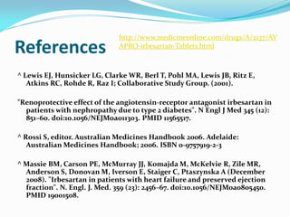 http://www.medicineonline.com/drugs/A/2137/AV
References                    APRO-irbesartan-Tablets.html



^ Lewis EJ, Hunsicker LG, Clarke WR, Berl T, Pohl MA, Lewis JB, Ritz E,
   Atkins RC, Rohde R, Raz I; Collaborative Study Group. (2001).

"Renoprotective effect of the angiotensin-receptor antagonist irbesartan in
  patients with nephropathy due to type 2 diabetes". N Engl J Med 345 (12):
  851–60. doi:10.1056/NEJMoa011303. PMID 11565517.

^ Rossi S, editor. Australian Medicines Handbook 2006. Adelaide:
   Australian Medicines Handbook; 2006. ISBN 0-9757919-2-3

^ Massie BM, Carson PE, McMurray JJ, Komajda M, McKelvie R, Zile MR,
  Anderson S, Donovan M, Iverson E, Staiger C, Ptaszynska A (December
  2008). "Irbesartan in patients with heart failure and preserved ejection
  fraction". N. Engl. J. Med. 359 (23): 2456–67. doi:10.1056/NEJMoa0805450.
  PMID 19001508.
 