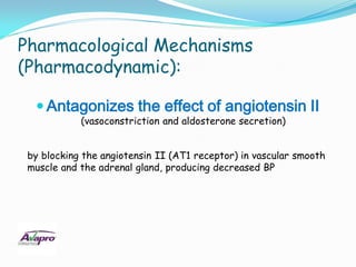 Pharmacological Mechanisms
(Pharmacodynamic):

   Antagonizes the effect of angiotensin II
            (vasoconstriction and aldosterone secretion)


 by blocking the angiotensin II (AT1 receptor) in vascular smooth
 muscle and the adrenal gland, producing decreased BP
 