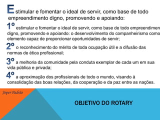 Estimulare fomentar o ideal de servir, como base de todo empreendimento digno, promovendo e apoiando: 1ºestimular e fomentar o ideal de servir, como base de todo empreendimento digno, promovendo e apoiando: o desenvolvimento do companheirismo como elemento capaz de proporcionar oportunidades de servir; 2ºo reconhecimento do mérito de toda ocupação útil e a difusão das normas de ética profissional; 3º       a melhoria da comunidade pela conduta exemplar de cada um em sua vida pública e privada;4º       a aproximação dos profissionais de todo o mundo, visando à consolidação das boas relações, da cooperação e da paz entre as nações.Objetivo do rotary