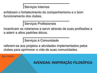 Serviços Internosenfatizam o fortalecimento do companheirismo e o bom funcionamento dos clubes. Serviços Profissionaisincentivam os rotarianos a servir através de suas profissões e a aderir a altos padrões éticos. Serviços à Comunidadereferem-se aos projetos e atividades implementados pelos clubes para aprimorar a vida de suas comunidades. Avenidas: inspiração filosófica