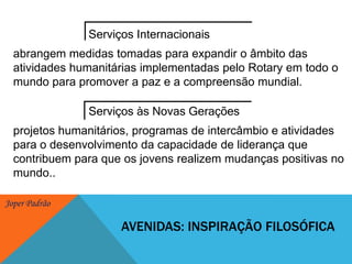 Serviços Internacionaisabrangem medidas tomadas para expandir o âmbito das atividades humanitárias implementadas pelo Rotary em todo o mundo para promover a paz e a compreensão mundial. Serviços às Novas Geraçõesprojetos humanitários, programas de intercâmbio e atividades para o desenvolvimento da capacidade de liderança que contribuem para que os jovens realizem mudanças positivas no mundo.. Avenidas: inspiração filosófica