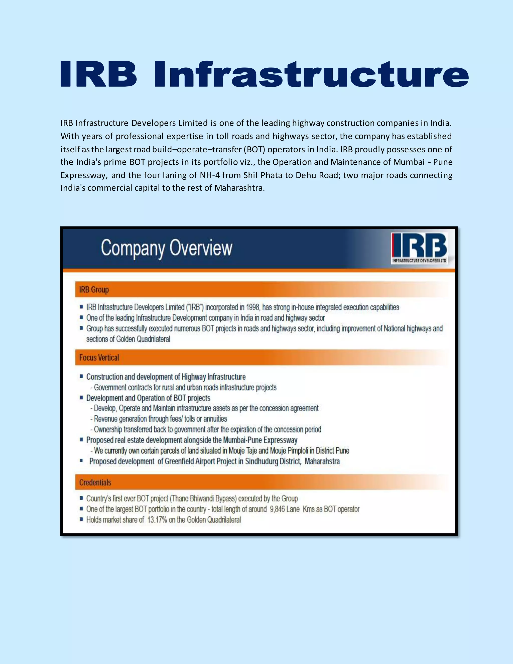 IRB Infrastructure Developers Limited is one of the leading highway construction companies in India.
With years of professional expertise in toll roads and highways sector, the company has established
itself asthe largestroadbuild–operate–transfer (BOT) operators in India. IRB proudly possesses one of
the India's prime BOT projects in its portfolio viz., the Operation and Maintenance of Mumbai - Pune
Expressway, and the four laning of NH-4 from Shil Phata to Dehu Road; two major roads connecting
India's commercial capital to the rest of Maharashtra.