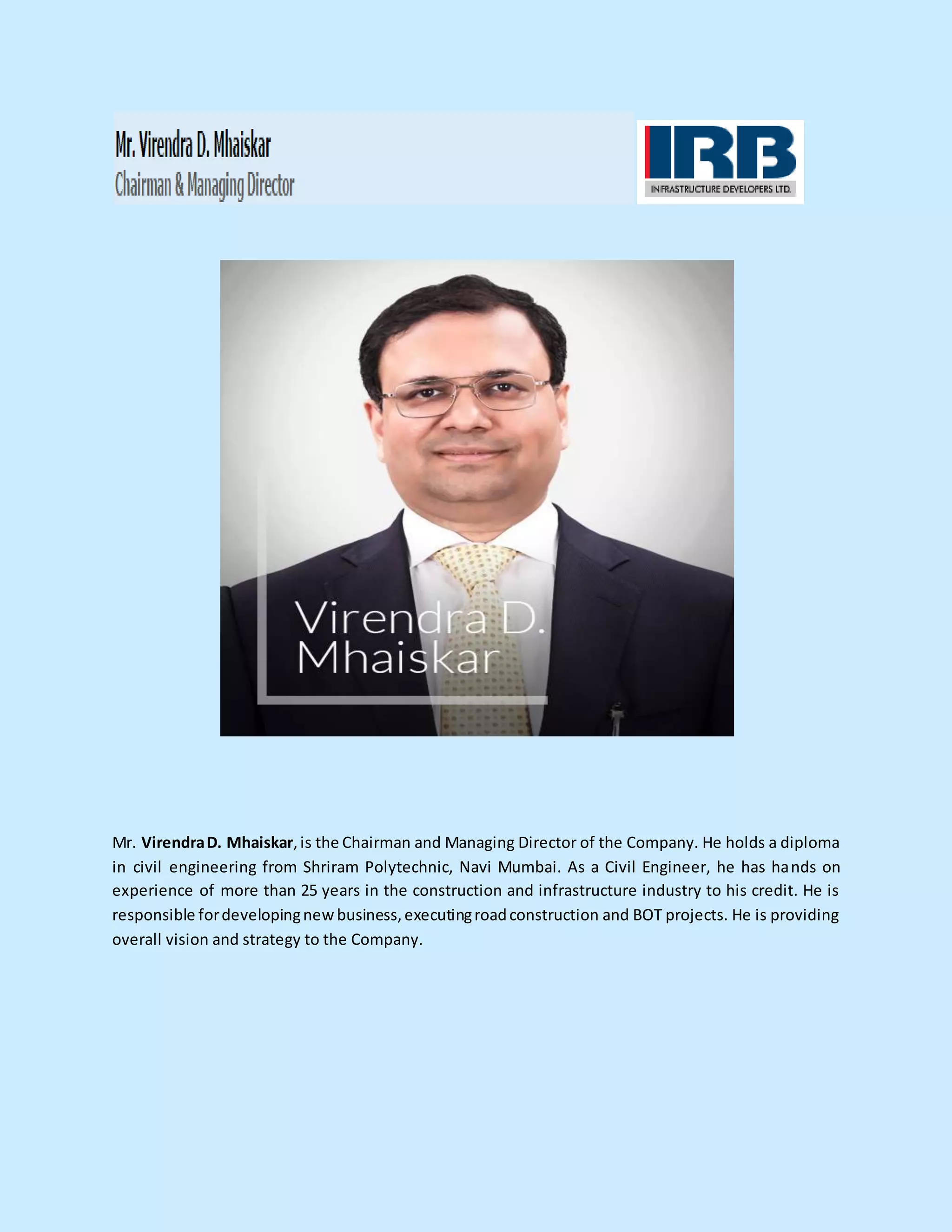 Mr. VirendraD. Mhaiskar,is the Chairman and Managing Director of the Company. He holds a diploma
in civil engineering from Shriram Polytechnic, Navi Mumbai. As a Civil Engineer, he has hands on
experience of more than 25 years in the construction and infrastructure industry to his credit. He is
responsible fordevelopingnew business,executingroadconstruction and BOT projects. He is providing
overall vision and strategy to the Company.