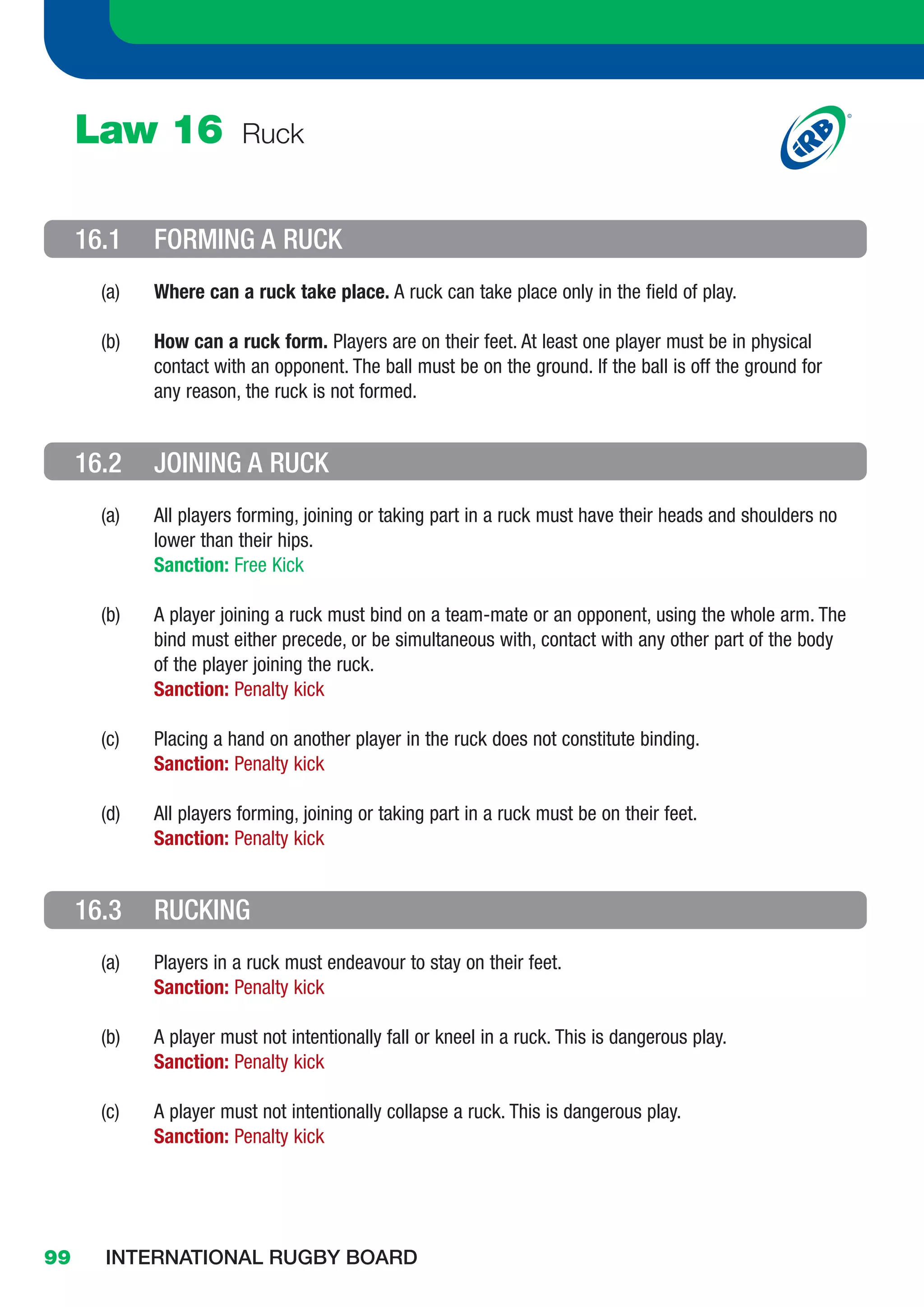 Law 16              Ruck


     16.1    FORMING A RUCK
       (a)   Where can a ruck take place. A ruck can take place only in the field of play.

       (b)   How can a ruck form. Players are on their feet. At least one player must be in physical
             contact with an opponent. The ball must be on the ground. If the ball is off the ground for
             any reason, the ruck is not formed.


     16.2    JOINING A RUCK
       (a)   All players forming, joining or taking part in a ruck must have their heads and shoulders no
             lower than their hips.
             Sanction: Free Kick

       (b)   A player joining a ruck must bind on a team-mate or an opponent, using the whole arm. The
             bind must either precede, or be simultaneous with, contact with any other part of the body
             of the player joining the ruck.
             Sanction: Penalty kick

       (c)   Placing a hand on another player in the ruck does not constitute binding.
             Sanction: Penalty kick

       (d)   All players forming, joining or taking part in a ruck must be on their feet.
             Sanction: Penalty kick


     16.3    RUCKING
       (a)   Players in a ruck must endeavour to stay on their feet.
             Sanction: Penalty kick

       (b)   A player must not intentionally fall or kneel in a ruck. This is dangerous play.
             Sanction: Penalty kick

       (c)   A player must not intentionally collapse a ruck. This is dangerous play.
             Sanction: Penalty kick




99     INTERNATIONAL RUGBY BOARD
 