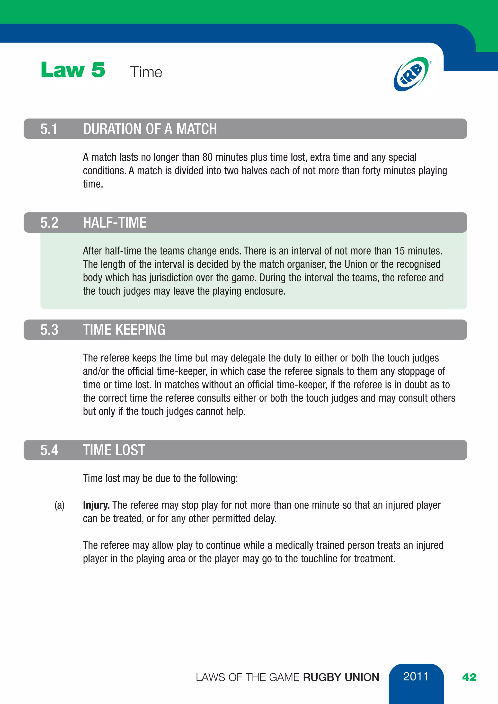 Law 5               Time


5.1     DURATION OF A MATCH
        A match lasts no longer than 80 minutes plus time lost, extra time and any special
        conditions. A match is divided into two halves each of not more than forty minutes playing
        time.


5.2     HALF-TIME
        After half-time the teams change ends. There is an interval of not more than 15 minutes.
        The length of the interval is decided by the match organiser, the Union or the recognised
        body which has jurisdiction over the game. During the interval the teams, the referee and
        the touch judges may leave the playing enclosure.


5.3     TIME KEEPING
        The referee keeps the time but may delegate the duty to either or both the touch judges
        and/or the official time-keeper, in which case the referee signals to them any stoppage of
        time or time lost. In matches without an official time-keeper, if the referee is in doubt as to
        the correct time the referee consults either or both the touch judges and may consult others
        but only if the touch judges cannot help.


5.4     TIME LOST
        Time lost may be due to the following:

  (a)   Injury. The referee may stop play for not more than one minute so that an injured player
        can be treated, or for any other permitted delay.

        The referee may allow play to continue while a medically trained person treats an injured
        player in the playing area or the player may go to the touchline for treatment.




                                    LAWS OF THE GAME RUGBY UNION                         2011             42
 
