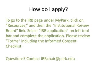 How do I apply?
To go to the IRB page under MyPark, click on
“Resources,” and then the “Institutional Review
Board” link. Select “IRB application” on left tool
bar and complete the application. Please review
“Forms” including the Informed Consent
Checklist.
Questions? Contact IRBchair@park.edu
 