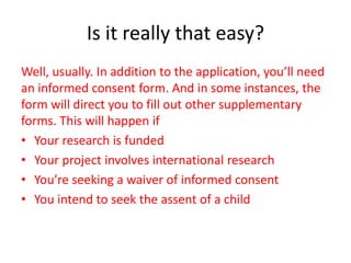 Is it really that easy?
Well, usually. In addition to the application, you’ll need
an informed consent form. And in some instances, the
form will direct you to fill out other supplementary
forms. This will happen if
• Your research is funded
• Your project involves international research
• You’re seeking a waiver of informed consent
• You intend to seek the assent of a child
 